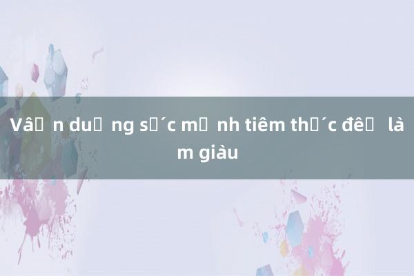 Vận dụng sức mạnh tiềm thức để làm giàu