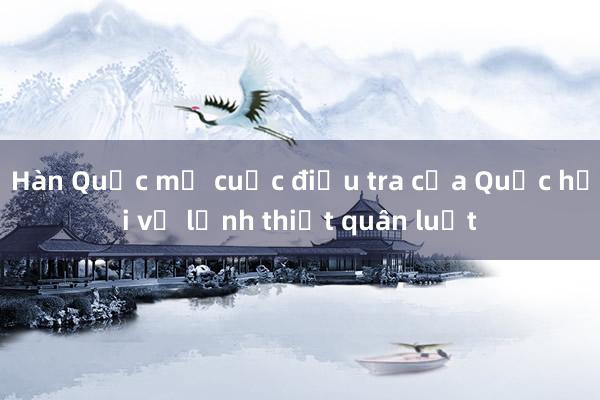 Hàn Quốc mở cuộc điều tra của Quốc hội về lệnh thiết quân luật