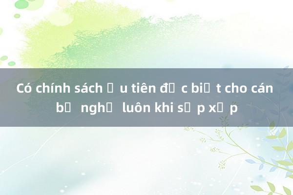 Có chính sách ưu tiên đặc biệt cho cán bộ nghỉ luôn khi sắp xếp