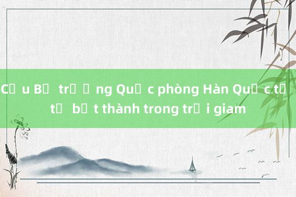 Cựu Bộ trưởng Quốc phòng Hàn Quốc tự tử bất thành trong trại giam