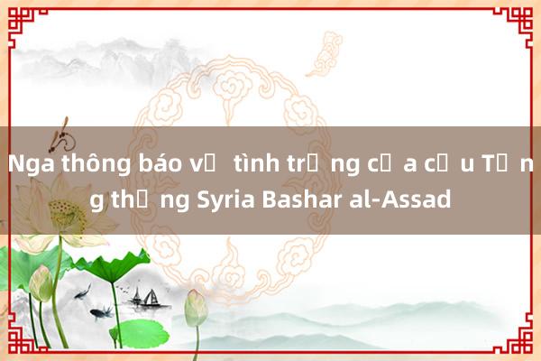 Nga thông báo về tình trạng của cựu Tổng thống Syria Bashar al-Assad