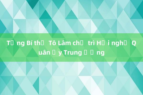 Tổng Bí thư Tô Lâm chủ trì Hội nghị Quân ủy Trung ương