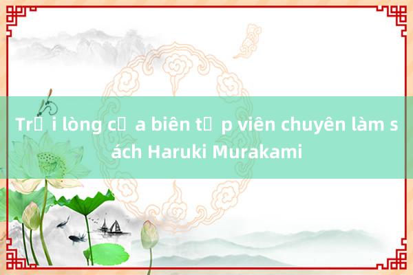 Trải lòng của biên tập viên chuyên làm sách Haruki Murakami