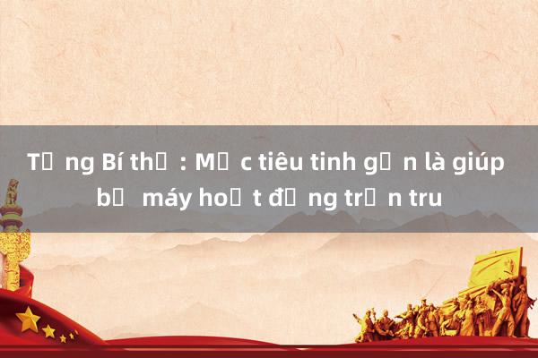 Tổng Bí thư: Mục tiêu tinh gọn là giúp bộ máy hoạt động trơn tru