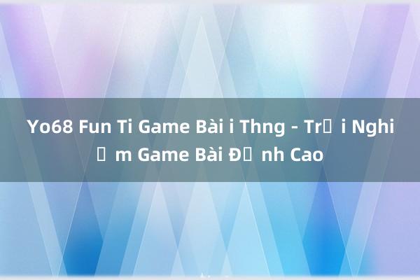 Yo68 Fun Ti Game Bài i Thng - Trải Nghiệm Game Bài Đỉnh Cao