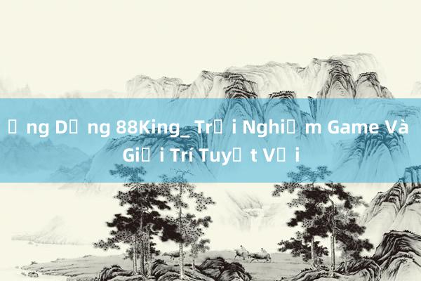 Ứng Dụng 88King_ Trải Nghiệm Game Và Giải Trí Tuyệt Vời