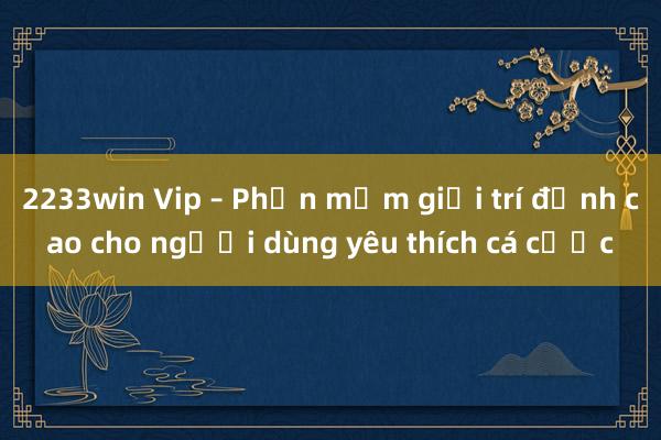 2233win Vip – Phần mềm giải trí đỉnh cao cho người dùng yêu thích cá cược