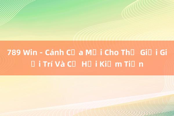 789 Win - Cánh Cửa Mới Cho Thế Giới Giải Trí Và Cơ Hội Kiếm Tiền