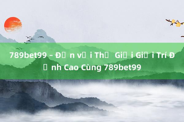 789bet99 – Đến với Thế Giới Giải Trí Đỉnh Cao Cùng 789bet99