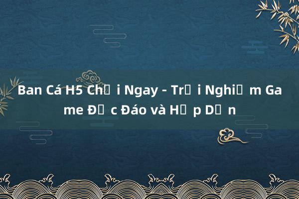 Ban Cá H5 Chơi Ngay - Trải Nghiệm Game Độc Đáo và Hấp Dẫn