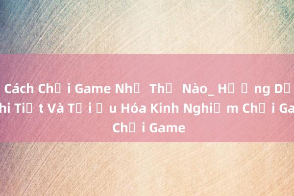 Cách Chơi Game Như Thế Nào_ Hướng Dẫn Chi Tiết Và Tối Ưu Hóa Kinh Nghiệm Chơi Game