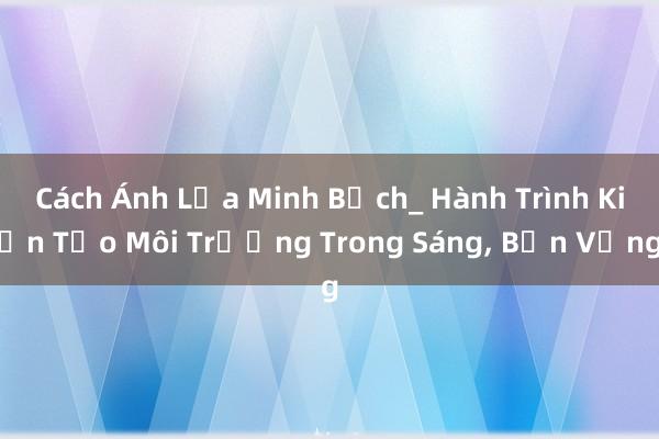 Cách Ánh Lửa Minh Bạch_ Hành Trình Kiến Tạo Môi Trường Trong Sáng, Bền Vững