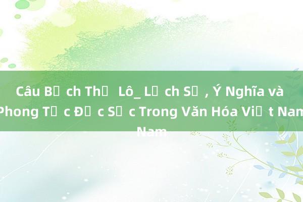 Câu Bạch Thư Lô_ Lịch Sử， Ý Nghĩa và Phong Tục Đặc Sắc Trong Văn Hóa Việt Nam