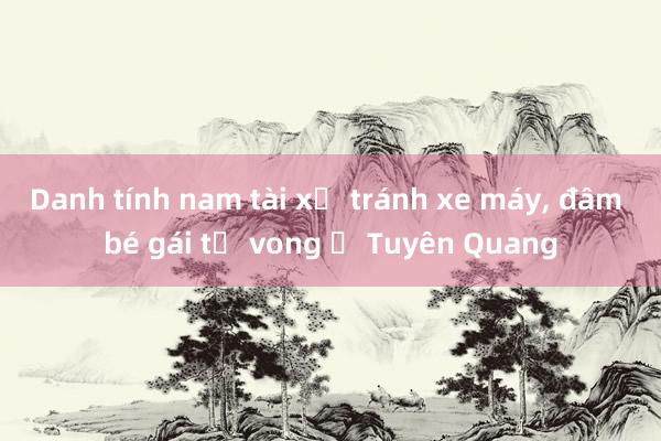 Danh tính nam tài xế tránh xe máy， đâm bé gái tử vong ở Tuyên Quang