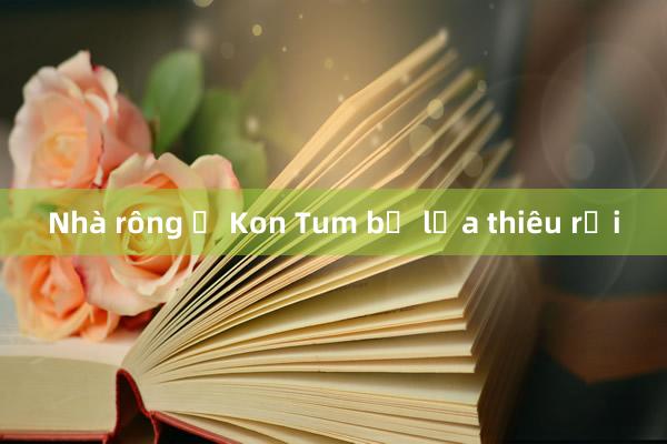 Nhà rông ở Kon Tum bị lửa thiêu rụi