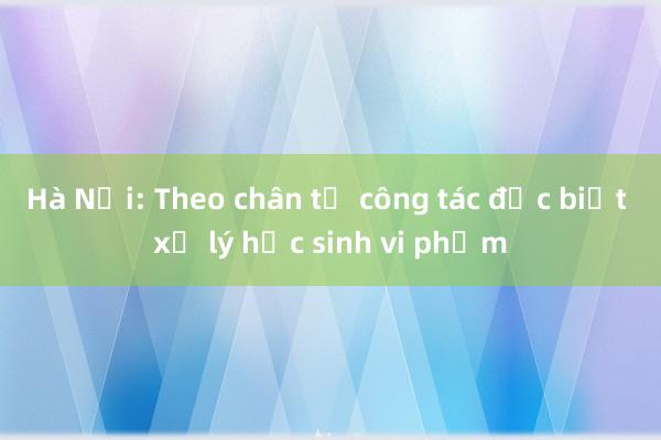 Hà Nội: Theo chân tổ công tác đặc biệt xử lý học sinh vi phạm