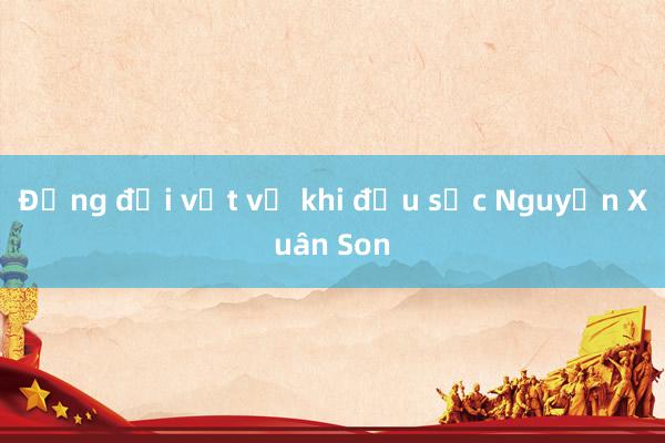 Đồng đội vất vả khi đấu sức Nguyễn Xuân Son