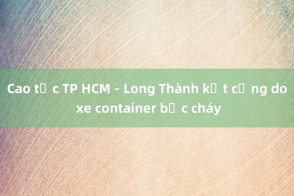 Cao tốc TP HCM - Long Thành kẹt cứng do xe container bốc cháy