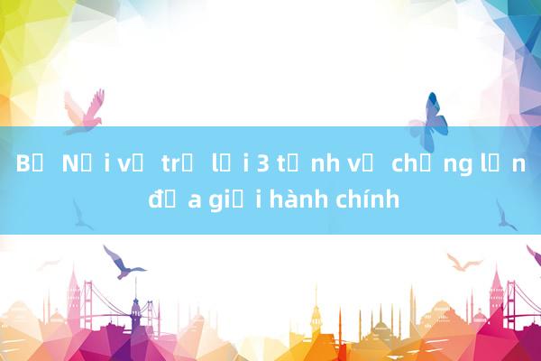 Bộ Nội vụ trả lời 3 tỉnh về chồng lấn địa giới hành chính