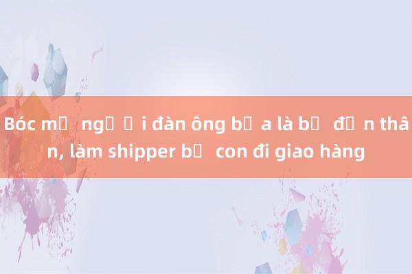 Bóc mẽ người đàn ông bịa là bố đơn thân， làm shipper bế con đi giao hàng