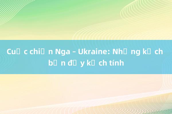 Cuộc chiến Nga – Ukraine: Những kịch bản đầy kịch tính